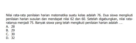 Nilai rata-rata penilaian harian matematika suatu kelas adalah 76. Dua siswa mengikuti
penilaian harian susulan dan mendapat nilai 62 dan 60. Setelah digabungkan, nilai rata-
ratanya menjadi 75. Banyak siswa yang telah mengikuti penilaian harian adalah ....
A. 28
B. 29
C. 30
D. 32