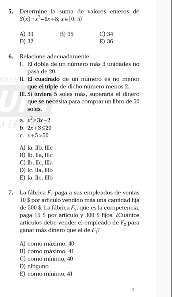 Determine la suma de valores enteros de
S(x)=x^2-6x+8; x∈ [0;5)
A) 33 B) 35 C) 34
D) 32 E) 36
6. Relacione adecuadamente
I. El doble de un número más 3 unidades no
pasa de 20.
II. El cuadrado de un número es no menor
que el triple de dicho número menos 2.
III. Si tuviera 5 soles más, superaría el dinero
que se necesita para comprar un libro de 50
soles.
a. x^2≥ 3x-2
b. 2x+3≤ 20
C. x+5>50
A) Ia, IIb, IIIc
B) Ib, IIa, IIIc
C) Ib, IIc, IIIa
D) Ic, IIa, IIIb
E) Ia, IIc, IIIb
7. La fábrica F_1 paga a sus empleados de ventas
10 $ por artículo vendido más una cantidad fija
de 500 $. La fábrica F_2 , que es la competencia,
paga 15 $ por artículo y 300 $ fijos. ¿Cuántos
artículos debe vender el empleado de F_2 para
ganar más dinero que el de F_1
A) como máximo, 40
B) como máximo, 41
C) como mínimo, 40
D) ninguno
E) como mínimo, 41
1