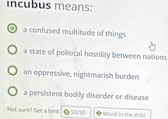 incubus means:
a confused multitude of things
a state of political hostility between nations
an oppressive, nightmarish burden
a persistent bodily disorder or disease
Not sure? Get a hint: ●50/50 Word in the Wild