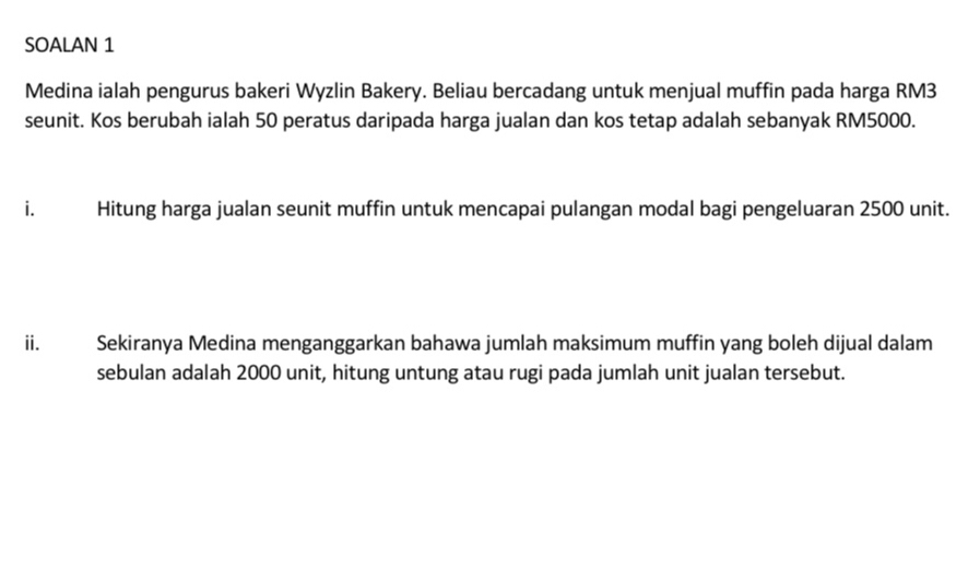 SOALAN 1 
Medina ialah pengurus bakeri Wyzlin Bakery. Beliau bercadang untuk menjual muffin pada harga RM3
seunit. Kos berubah ialah 50 peratus daripada harga jualan dan kos tetap adalah sebanyak RM5000. 
i. Hitung harga jualan seunit muffin untuk mencapai pulangan modal bagi pengeluaran 2500 unit. 
ii. Sekiranya Medina menganggarkan bahawa jumlah maksimum muffin yang boleh dijual dalam 
sebulan adalah 2000 unit, hitung untung atau rugi pada jumlah unit jualan tersebut.