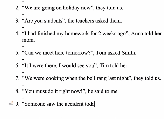 “We are going on holiday now”, they told us. 
、 
3. “Are you students”, the teachers asked them. 
- 
4. “I had finished my homework for 2 weeks ago”, Anna told her 
mom. 
5. “Can we meet here tomorrow?”, Tom asked Smith. 
6. “It I were there, I would see you”, Tim told her. 
7. “We were cooking when the bell rang last night”, they told us. 
8. “You must do it right now!”, he said to me.
xa^3 9. “Someone saw the accident toda