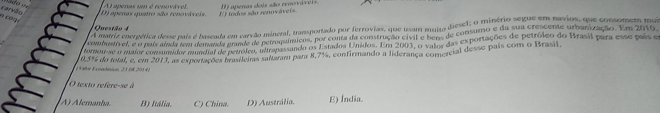 A) apenas um é renovável. B) apenas dois são renováveis
carvão
D) apenas quatro são renováveis. E) todos são renováveis.
n co g é
A matriz energética desse país é baseada em carvão mineral, transportado por ferrovias, que usam muito diesel; o minério segue em navios, que consomem mai
Questão 4
combustível, e o país aínda tem demanda grande de petroquímicos, por conta da construção civil e bens de consumo e da sua crescente urbanização. Em 2010
tornou-se o maior consumidor mundial de petróleo, ultrapassando os Estados Unidos. Em 2003, o valor das exportações de petróleo do Brasil para esse país e
0,5% do total, e, em 2013, as exportações brasileiras saltaram para 8,7%, confirmando a liderança comercial desse país com o Brasil.
(Valor Econômico, 23.08 2014)
O texto refere-se à
À) Alemanha. B) Itália. C) China. D) Austrália. E) Índia.