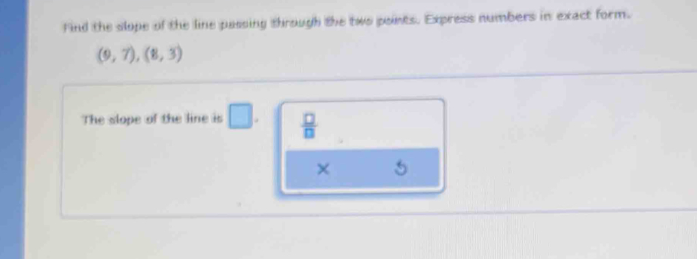 Find the slope of the line passing through the two points. Express numbers in exact form.
(9,7),(8,3)
The slope of the line is □.  □ /□   
×