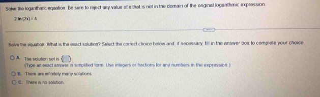 Solve the logarithmic equation. Be sure to reject any value of x that is not in the domain of the original logarithmic expression
2ln (2x)=4
Solve the equation. What is the exact solution? Select the correct choice below and, if necessary, fill in the answer box to complete your choice.
A. The solution set is
(Type an exact answer in simplified form. Use integers or fractions for any numbers in the expression.)
B. There are infinitely many solutions
C. There is no solution