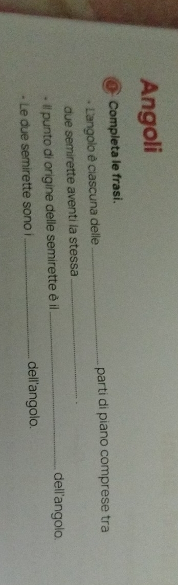 Angoli 
o Completa le frasi. 
Langolo è ciascuna delle _parti di piano comprese tra 
due semirette aventi la stessa 
_ 
. 
Il punto di origine delle semirette è il 
_dell'angolo. 
- Le due semirette sono i _dell'angolo.