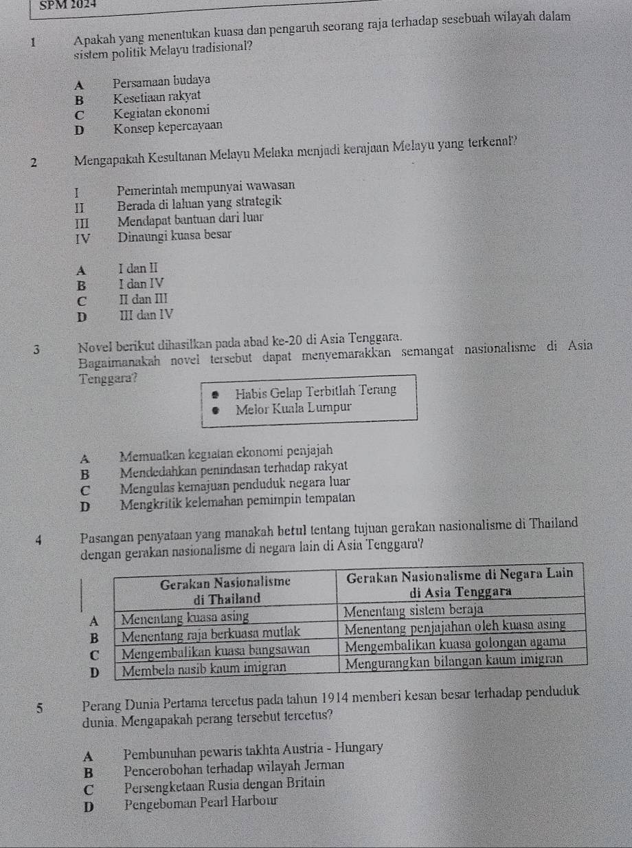 SPM 2024
1 Apakah yang menentukan kuasa dan pengaruh seorang raja terhadap sesebuah wilayah dalam
sistem politik Melayu tradisional?
A Persamaan budaya
B Kesetiaan rakyat
C Kegiatan ekonomi
D Konsep kepercayaan
2 Mengapakah Kesultanan Melayu Melaka menjadi kerajaan Melayu yang terkenal?
I Pemerintah mempunyai wawasan
II Berada di laluan yang strategik
III Mendapat bantuan dari luar
IV Dinaungi kuasa besar
A I dan I
B I dan IV
C II dan III
D ⅢII dan IV
3 Novel berikut dihasilkan pada abad ke-20 di Asia Tenggara.
Bagaimanakah novel tersebut dapat menyemarakkan semangat nasionalisme di Asia
Tenggara?
Habis Gelap Terbitlah Terang
Melor Kuala Lumpur
A Memuatkan kegıatan ekonomi penjajah
B Mendedahkan penindasan terhadap rakyat
C Mengulas kemajuan penduduk negara luar
D Mengkritík kelemahan pemimpin tempatan
4 Pasangan penyataan yang manakah betul tentang tujuan gerakan nasionalisme di Thailand
dengan gerakan nasionalisme di negara lain di Asia Tenggara?
5 Perang Dunia Pertama tercetus pada tahun 1914 memberi kesan besar terhadap penduduk
dunia. Mengapakah perang tersebut tercetus?
A Pembunuhan pewaris takhta Austria - Hungary
B Pencerobohan terhadap wilayah Jerman
C Persengketaan Rusia dengan Britain
D Pengeboman Pearl Harbour