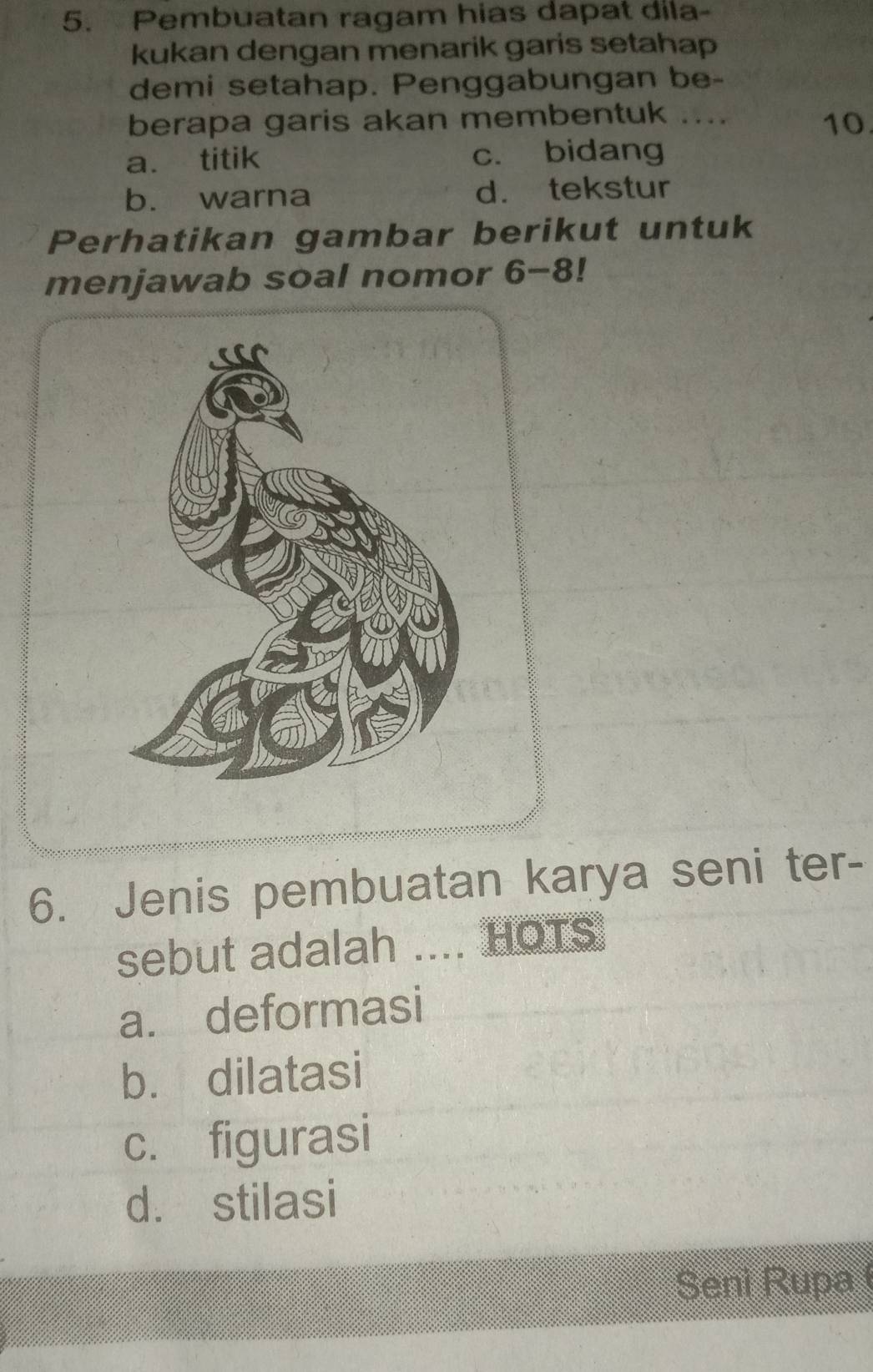 Pembuatan ragam hias dapat dila-
kukan dengan menarik garis setahap
demi setahap. Penggabungan be-
berapa garis akan membentuk .... 10.
a. titik c. bidang
b. warna d. tekstur
Perhatikan gambar berikut untuk
menjawab soal nomor 6-8!
6. Jenis pembuatan karya seni ter-
sebut adalah .... HOTS
a. deformasi
b. dilatasi
c. figurasi
d. stilasi
Seni Rupa