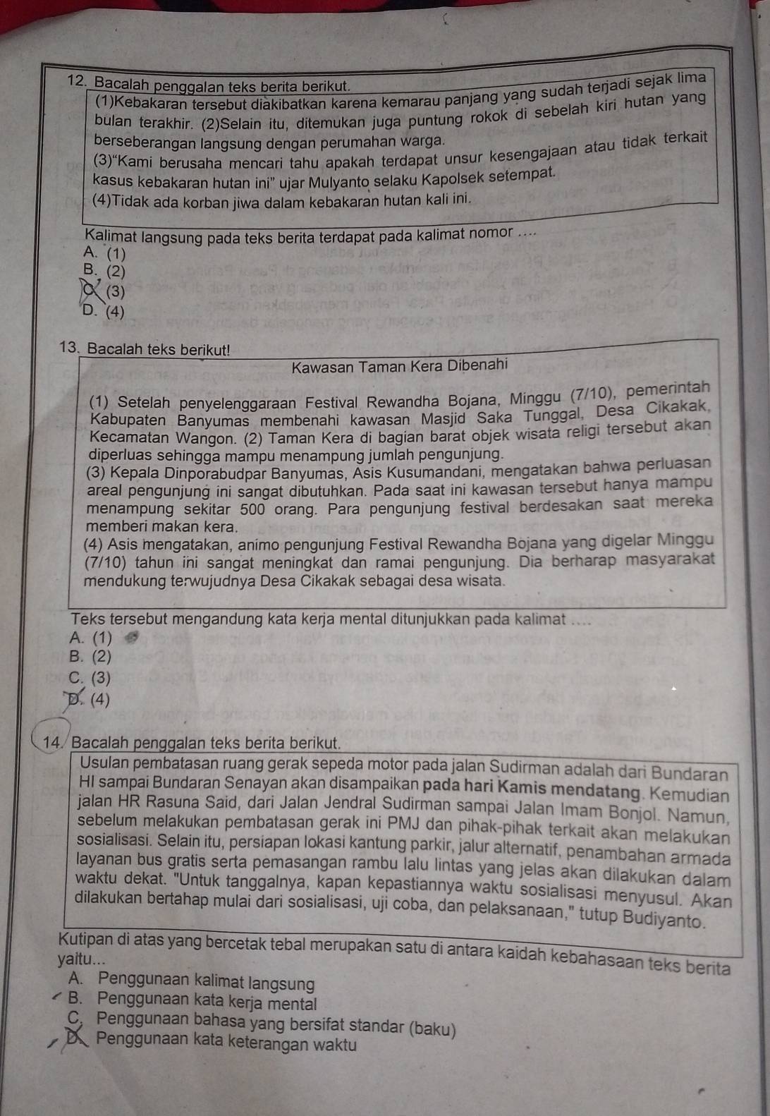 Bacalah penggalan teks berita berikut.
(1)Kebakaran tersebut diakibatkan karena kemarau panjang yang sudah terjadi sejak lima
bulan terakhir. (2)Selain itu, ditemukan juga puntung rokok di sebelah kiri hutan yang
berseberangan langsung dengan perumahan warga.
(3)“Kami berusaha mencari tahu apakah terdapat unsur kesengajaan atau tidak terkait
kasus kebakaran hutan ini'' ujar Mulyanto selaku Kapolsek setempat.
(4)Tidak ada korban jiwa dalam kebakaran hutan kali ini.
Kalimat langsung pada teks berita terdapat pada kalimat nomor ....
A. (1)
B. (2)
α (3)
D. (4)
13. Bacalah teks berikut!
Kawasan Taman Kera Dibenahi
(1) Setelah penyelenggaraan Festival Rewandha Bojana, Minggu (7/10), pemerintah
Kabupaten Banyumas membenahi kawasan Masjid Saka Tunggal, Desa Cikakak,
Kecamatan Wangon. (2) Taman Kera di bagian barat objek wisata religi tersebut akan
diperluas sehingga mampu menampung jumlah pengunjung.
(3) Kepala Dinporabudpar Banyumas, Asis Kusumandani, mengatakan bahwa perluasan
areal pengunjung ini sangat dibutuhkan. Pada saat ini kawasan tersebut hanya mampu
menampung sekitar 500 orang. Para pengunjung festival berdesakan saat mereka
memberi makan kera.
(4) Asis mengatakan, anímo pengunjung Festival Rewandha Bojana yang digelar Minggu
(7/10) tahun ini sangat meningkat dan ramai pengunjung. Dia berharap masyarakat
mendukung terwujudnya Desa Cikakak sebagai desa wisata.
Teks tersebut mengandung kata kerja mental ditunjukkan pada kalimat ....
A. (1)
B. (2)
C. (3)
D. (4)
14. Bacalah penggalan teks berita berikut.
Usulan pembatasan ruang gerak sepeda motor pada jalan Sudirman adalah dari Bundaran
HI sampai Bundaran Senayan akan disampaikan pada hari Kamis mendatang. Kemudian
jalan HR Rasuna Said, dari Jalan Jendral Sudirman sampai Jalan Imam Bonjol. Namun,
sebelum melakukan pembatasan gerak ini PMJ dan pihak-pihak terkait akan melakukan
sosialisasi. Selain itu, persiapan lokasi kantung parkir, jalur alternatif, penambahan armada
Iayanan bus gratis serta pemasangan rambu lalu lintas yang jelas akan dilakukan dalam
waktu dekat. "Untuk tanggalnya, kapan kepastiannya waktu sosialisasi menyusul. Akan
dilakukan bertahap mulai dari sosialisasi, uji coba, dan pelaksanaan," tutup Budiyanto.
Kutipan di atas yang bercetak tebal merupakan satu di antara kaidah kebahasaan teks berita
yaitu...
A. Penggunaan kalimat langsung
B. Penggunaan kata kerja mental
C, Penggunaan bahasa yang bersifat standar (baku)
DPenggunaan kata keterangan waktu