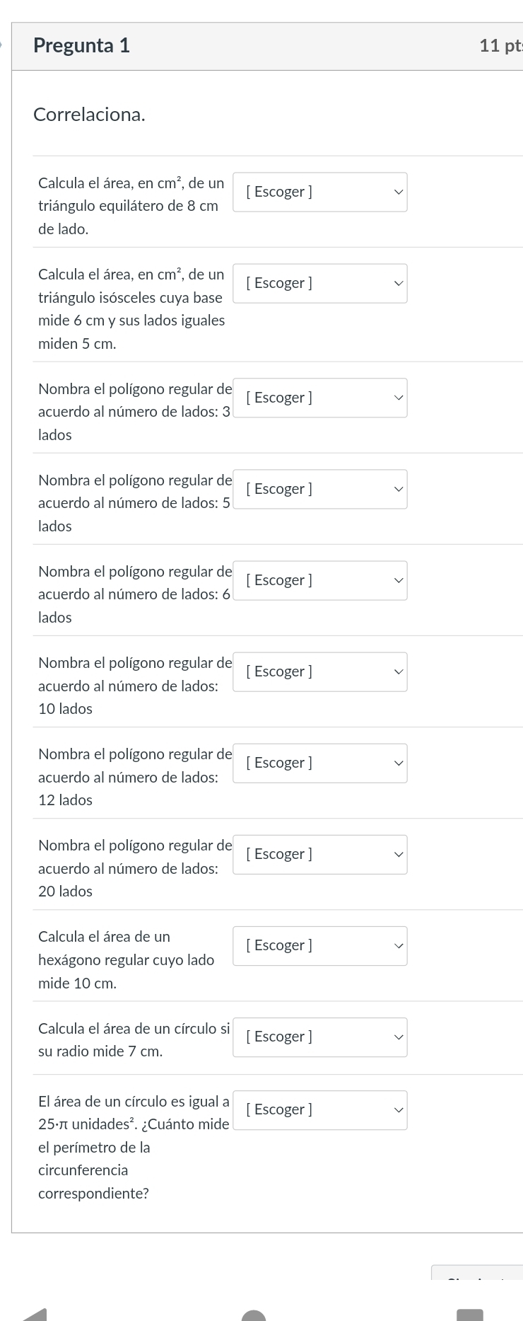 Pregunta 1 11 pt 
Correlaciona. 
Calcula el área, en cm^2 , de un 
triángulo equilátero de 8 cm [ Escoger ] 
de lado. 
Calcula el área, encm^2 , de un [ Escoger ] 
triángulo isósceles cuya base 
mide 6 cm y sus lados iguales 
miden 5 cm. 
Nombra el polígono regular de 
acuerdo al número de lados: 3 [ Escoger ] 
lados 
Nombra el polígono regular de [ Escoger ] 
acuerdo al número de lados: 5
lados 
Nombra el polígono regular de [ Escoger ] 
acuerdo al número de lados: 6
lados 
Nombra el polígono regular de 
acuerdo al número de lados: [ Escoger ]
10 lados 
Nombra el polígono regular de [ Escoger ] 
acuerdo al número de lados:
12 lados 
Nombra el polígono regular de [ Escoger ] 
acuerdo al número de lados:
20 lados 
Calcula el área de un [ Escoger ] 
hexágono regular cuyo lado 
mide 10 cm. 
Calcula el área de un círculo si [ Escoger ] 
su radio mide 7 cm. 
El área de un círculo es igual a
25·π unidades². ¿Cuánto mide [ Escoger ] 
el perímetro de la 
circunferencia 
correspondiente?