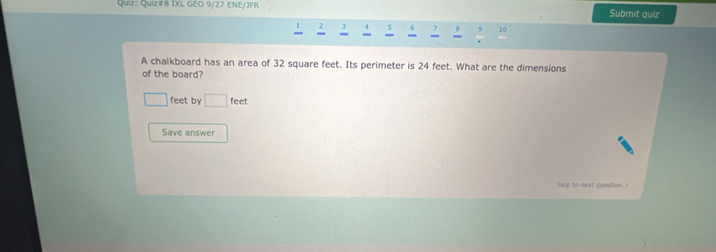 Quiz#8 IXL GEO 9/27 ENE/JFR Submit quiz
2 3 4 5 7 8 10 
A chalkboard has an area of 32 square feet. Its perimeter is 24 feet. What are the dimensions 
of the board?
□ feet by □ feet
Save answer 
Skip to next question >