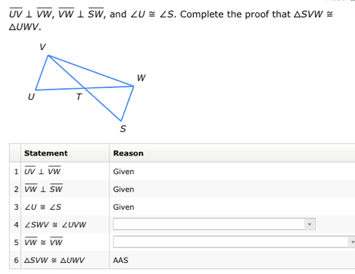 overline UV⊥ overline VW, overline VW⊥ overline SW , and ∠ U≌ ∠ S. Complete the proof that △ SVW≌
△ UWV. 
Statement Reason 
1 overline UV⊥ overline VW Given 
2 overline VW⊥ overline SW Given 
3 ∠ U≌ ∠ S Given 
4 ∠ SWV≌ ∠ UVW
5 overline VW≌ overline VW
6 △ SVW≌ △ UWV AAS