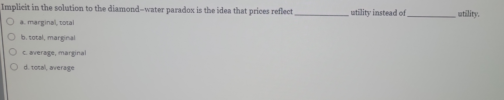 Implicit in the solution to the diamond—water paradox is the idea that prices reflect _utility instead of_ utility.
a. marginal, total
b. total, marginal
c. average, marginal
d. total, average