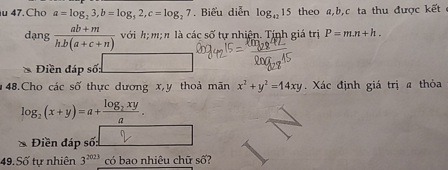 Cho a=log _23, b=log _52, c=log _27. Biểu diễn log _4215 theo a, b, c ta thu được kết ở 
dạng  (ab+m)/h.b(a+c+n)  với h; m; n là các số tự nhiện. Tính giá trị P=m.n+h. 
* Điền đáp số: □ 
148.Cho các số thực dương x, y thoả mãn x^2+y^2=14xy. Xác định giá trị a thỏa
log _2(x+y)=a+frac log _2xya. 
Điền đáp số: 
49. Số tự nhiên 3^(2023) có bao nhiêu chữ số?