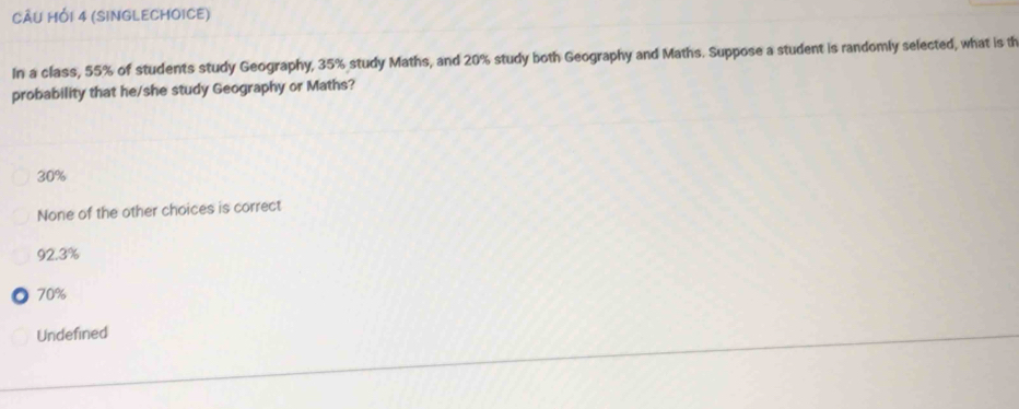 CÂU HỚI 4 (SINGLECHOICE)
In a class, 55% of students study Geography, 35% study Maths, and 20% study both Geography and Maths. Suppose a student is randomly selected, what is th
probability that he/she study Geography or Maths?
30%
None of the other choices is correct
92.3%
70%
Undefined