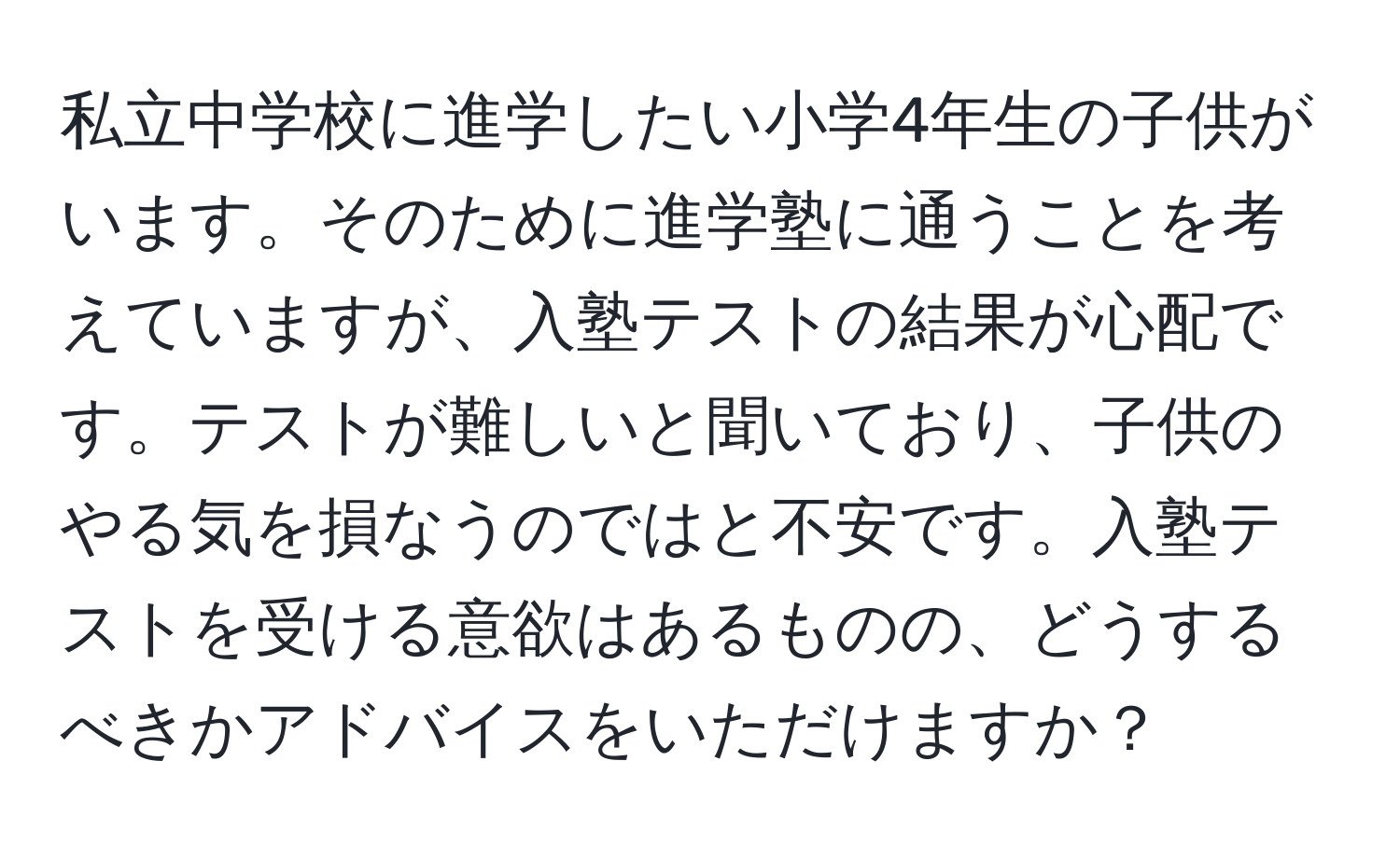 私立中学校に進学したい小学4年生の子供がいます。そのために進学塾に通うことを考えていますが、入塾テストの結果が心配です。テストが難しいと聞いており、子供のやる気を損なうのではと不安です。入塾テストを受ける意欲はあるものの、どうするべきかアドバイスをいただけますか？