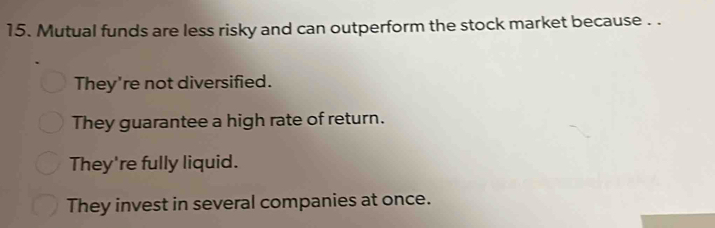 Mutual funds are less risky and can outperform the stock market because . .
They're not diversified.
They guarantee a high rate of return.
They're fully liquid.
They invest in several companies at once.