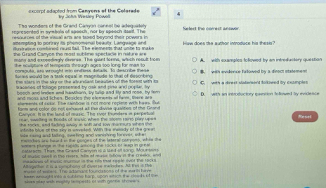 excerpt adapted from Canyons of the Colorado 4
by John Wesley Powell
The wonders of the Grand Canyon cannot be adequately
represented in symbols of speech, nor by speech itself. The Select the correct answer.
resources of the visual arts are taxed beyond their powers in How does the author introduce his thesis?
attempting to portray its phenomenal beauty. Language and
illustration combined must fail. The elements that unite to make
the Grand Canyon the most sublime spectacle in nature are A. with examples followed by an introductory question
many and exceedingly diverse. The giant forms, which result from
the sculpture of tempests through ages too long for man to
compute, are wrought into endless details. To describe these B. with evidence followed by a direct stalement
florms would be a task equal in magnitude to that of describing 
the stars in the sky or the abundant beauties of the forest with its C. with a direct statement followed by examples
traceries of foliage presented by cak and pine and poplar, by D. with an introductory question followed by evidence
beech and linden and hawthorn, by tullip and lily and rose, by fer
and moss and lichen. Besides the eloments of form, there are
elements of color. The rainbow is not more replete with hues. But
form and color do not exhaust all the divine qualities of the Grand
Canyon. It is the land of music. The river thunders in perpetual Reset
roar, swelling in floods of music when the storm rains play upon
the rocks, and fading away in soft and low murmurs when the
infinite blue of the sky is unveiled. With the melody of the great
tide rising and failing, swelling and vanishing forever, other
melodies are heard in the gorges of the lateral canyons, while the
waters plunge in the ragids among the rockl or leap in great
cataracts. Thus, the Grand Canyon is a land of song. Mountains
of music swell in the rivers, hills of music billow in the creeks, and
meadows of music murmur in the rills that regle over the rocks.
Altogether it is a symphony of diverse melodies. All this is the
music of waters. The adamant foundations of the earth hmw
been wrought into a sublime harp, spon which the clouds of the
skies play with mighty tempests or with gande showers.