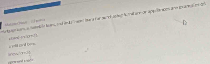 Mortgage loans, automobile loans, and installment loans for purchasing furniture or appliances are examples of:
Multiple Choice: 1.5 paints
closed-end credit.
credit card loans.
lines of credit.
ppen-end credit.