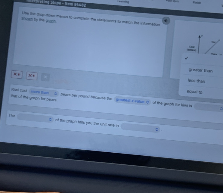Finish 
Interpreting Slope - Item 94482 
Use the drop-down menus to complete the statements to match the information 
shown by the graph. 
Cow 
(dollars) 
greater than
X
less than 
Kiwi cost more than 
equal to 
that of the graph for pears. pears per pound because the greatest x -value $ of the graph for kiwi is 。 
The 
of the graph tells you the unit rate in
