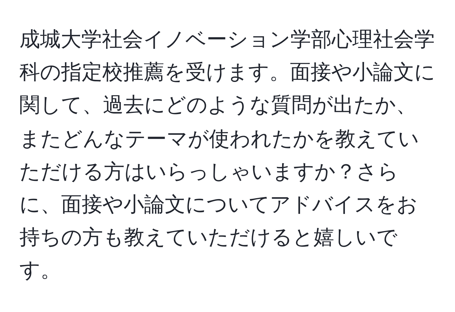 成城大学社会イノベーション学部心理社会学科の指定校推薦を受けます。面接や小論文に関して、過去にどのような質問が出たか、またどんなテーマが使われたかを教えていただける方はいらっしゃいますか？さらに、面接や小論文についてアドバイスをお持ちの方も教えていただけると嬉しいです。