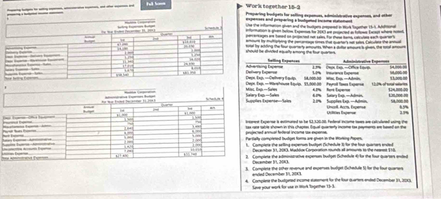 Ful Samm Work togethar 15-2 
a lt 
Preparing budgets for selling expenses, administrative expenses, and other 
ses and preparing a budgeted income statement 
information given and the budgets prepared in Work Together 15-1. Additional 
ation is given below. Expenses for 2013 are projected as follows: Except where notd, 
tages are based on projected net sales. For these Items, calculate each quarter i 
t by multiplying the percentage times that quarter's net sales, Calculate the antual 
adding the four quarterly amounts. When a dollar amount is given, the tstal amount 
be divided equally among the four quarters. 
Selling Expenses 
lsing Experse 2.5% Depx, Exp. -Office Εqνip. Administrative Expenses 
y Expense 5.0% Insurance Expense 54,000.00
xp.—Delivery Equip. 5,000.00 Mac, Exp. —Admin. 53,000.00 50,000.00
p. —Warehouse Equip. 33,000.00 Payroll Taxes Expense 12.0% of total salaries 
p. —Sakes 4.0% Rent Expense $24,000.00
xp.—Sales s Expense—Sales 6.0% Salary Exp. —Admin. 2.0% Supplies Exp. —Admin, 120,000.00 58,000,00
05%
Uncoll, Accts, Expense 
Utilities Experse 2.5%
b Expense is estimared to be $2,520.00. Federal income taxes are calculared using the 
Mtable shown in this chapter. Equal quarterly income tax payments are besed on the 
NP 
d annual federal income tax expense. 
SS completed budget forms are given in the Working Popers. 
plete the selling expenses budget (Schedule 3) for the four quarters ended 
ember 31, 20K3, Maddox Corporation rounds all amounts to the nearest $10. 
=plete the administrative expenses budget (Schedule 4) for the four quarters ended 
ember 31, 20X3. 
3. Complete the other revenue and expenses budget Bichedule 5) for the four quarters 
ended December 31, 20X3. 
4. Complete the budgeted income statement for the four quarters ended December 31, 203. 
Save your work for use in Work Together 15-3.