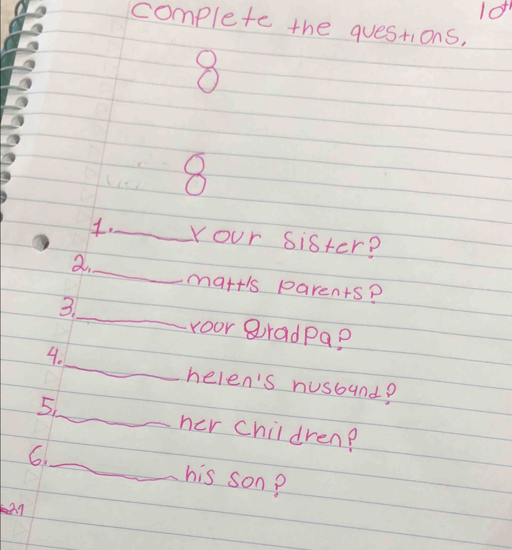 10^(+1)
complete the questions, 
8 
8 
._ Your sister? 
_ 
a. 
mart's parents? 
_ 
3 
roor gradpa? 
_ 
4. 
nelen's nusound? 
_ 
5. 
her children? 
6._ his son?