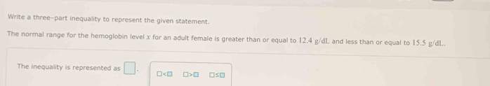 Write a three-part inequality to represent the given statement. 
The normal range for the hemoglobin level x for an adult female is greater than or equal to 12.4 g/dL and less than or equal to 15.5 g/dL. 
The inequality is represented as □. □ □ >□ □≤□
