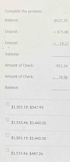 Complete the problem:
Balance: $625.39
□ 
Deposit:
Deposit:
beginarrayr +875.80 +14.27 hline endarray
Subtotal:
_
Amount of Check:
Amount of Check: beginarrayr -953.24 -74.96 hline endarray
_
Balance:
$1,501.19; $547.95
$1,515.46; $1,440.50
$1,501.19; $1,440.50
$1,515.46; $487.26
