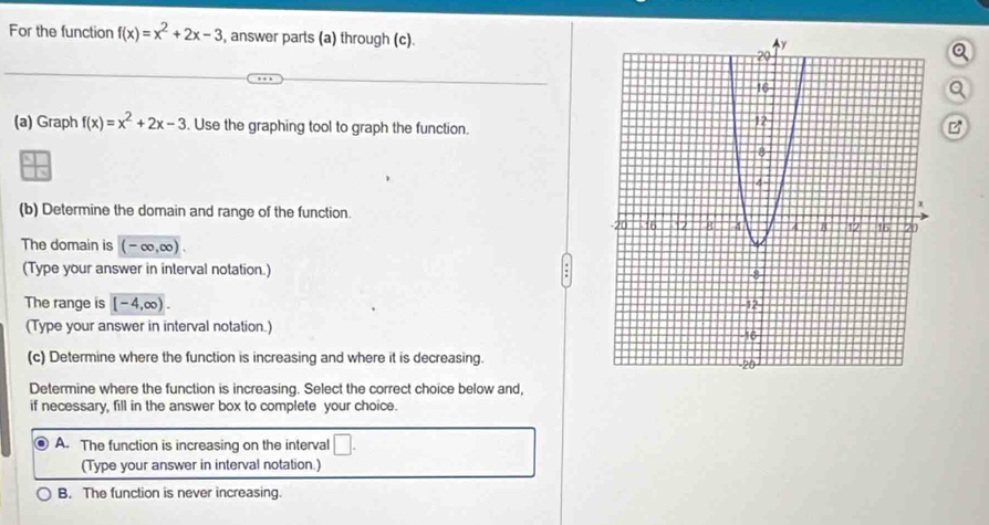 For the function f(x)=x^2+2x-3 , answer parts (a) through (c).
Q
Q
(a) Graph f(x)=x^2+2x-3. Use the graphing tool to graph the function.
B
(b) Determine the domain and range of the function.
The domain is (-∈fty ,∈fty ). 
(Type your answer in interval notation.) 
The range is [-4,∈fty ). 
(Type your answer in interval notation.) 
(c) Determine where the function is increasing and where it is decreasing.
Determine where the function is increasing. Select the correct choice below and,
if necessary, fill in the answer box to complete your choice.
A. The function is increasing on the interval □. 
(Type your answer in interval notation.)
B. The function is never increasing.