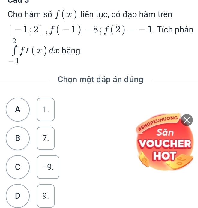 Cho hàm số f(x) liên tục, có đạo hàm trên
[-1;2], f(-1)=8; f(2)=-1. Tích phân
∈tlimits _(-1)^2f'(x)dx bằng
Chọn một đáp án đúng
A 1.
#SHOPXUHUONG X
Săn
B 7.
VOUCHER
ale HOT
C -9.
D 9.