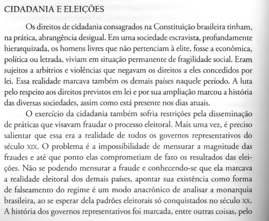 CIDADANIA E ELEIÇÕES 
Os direitos de cidadania consagrados na Constituição brasileira tinham, 
na prática, abrangência desigual. Em uma sociedade escravista, profundamente 
hierarquizada, os homens livres que não pertenciam à elite, fosse a econômica, 
política ou letrada, viviam em situação permanente de fragilidade social. Eram 
sujeitos a arbítrios e violências que negavam os direitos a eles concedidos por 
lei. Essa realidade marcava também os demais países naquele período. A luta 
pelo respeito aos direitos previstos em lei e por sua ampliação marcou a história 
das diversas sociedades, assim como está presente nos dias atuais. 
O exercício da cidadania também sofria restrições pela disseminação 
de práticas que visavam fraudar o processo eleitoral. Mais uma vez, é preciso 
salientar que essa era a realidade de todos os governos representativos do 
século xıx. O problema é a impossibilidade de mensurar a magnitude das 
fraudes e até que ponto elas comprometiam de fato os resultados das elei- 
ções. Não se podendo mensurar a fraude e conhecendo-se que ela marcava 
a realidade eleitoral dos demais países, apontar sua existência como forma 
de falseamento do regime é um modo anacrônico de analisar a monarquia 
brasileira, ao se esperar dela padrões eleitorais só conquistados no século xx. 
A história dos governos representativos foi marcada, entre outras coisas, pelo