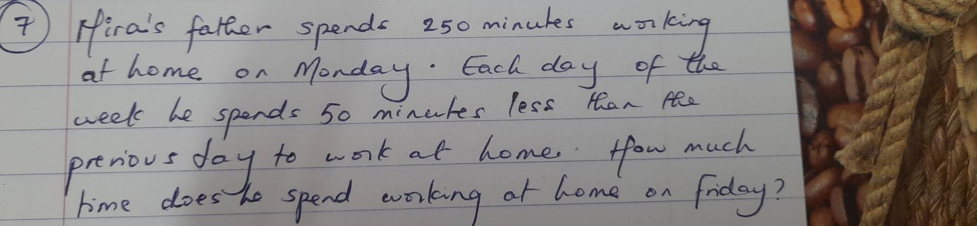 ) Fira's father spends 250 minukes working 
ot home on Monday. Each day of the
week be spends 50 minules less Han Ae 
prerious day to work at home, fow much 
time does he spend working ot home on friday?