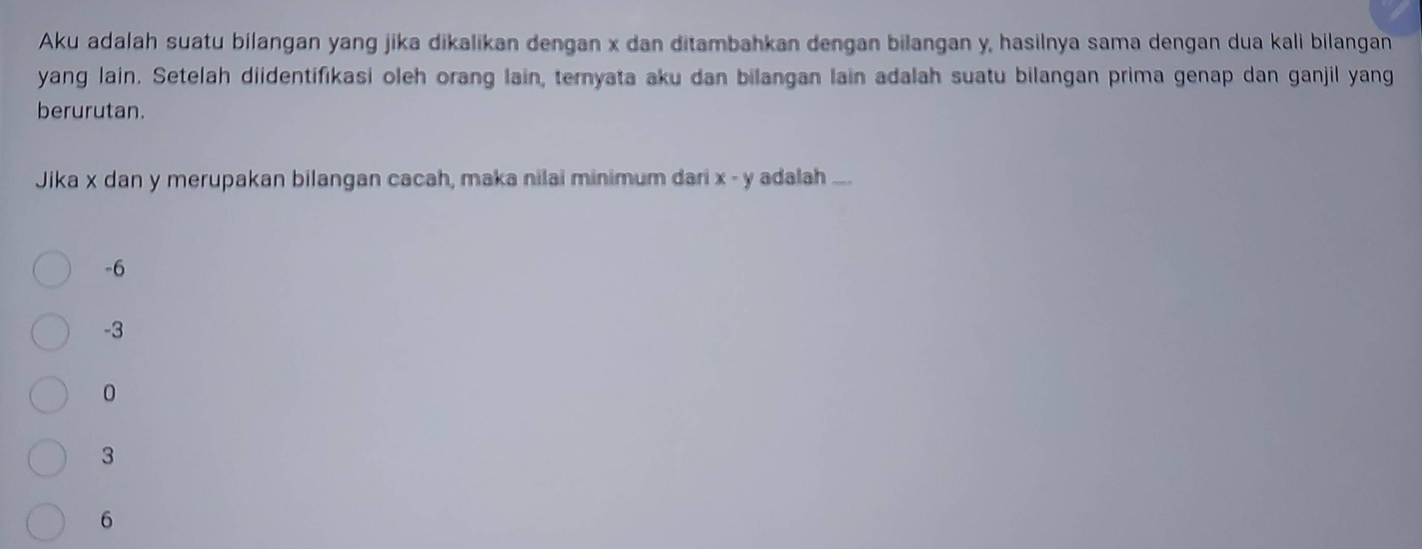 Aku adalah suatu bilangan yang jika dikalikan dengan x dan ditambahkan dengan bilangan y, hasilnya sama dengan dua kali bilangan
yang lain. Setelah diidentifikasi oleh orang lain, ternyata aku dan bilangan lain adalah suatu bilangan prima genap dan ganjil yang
berurutan.
Jika x dan y merupakan bilangan cacah, maka nilai minimum dari x - y adalah ...
-6
-3
0
3
6