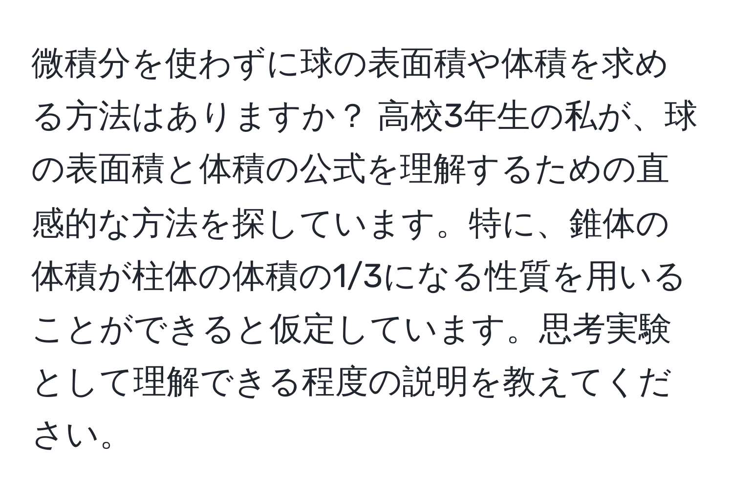 微積分を使わずに球の表面積や体積を求める方法はありますか？ 高校3年生の私が、球の表面積と体積の公式を理解するための直感的な方法を探しています。特に、錐体の体積が柱体の体積の1/3になる性質を用いることができると仮定しています。思考実験として理解できる程度の説明を教えてください。