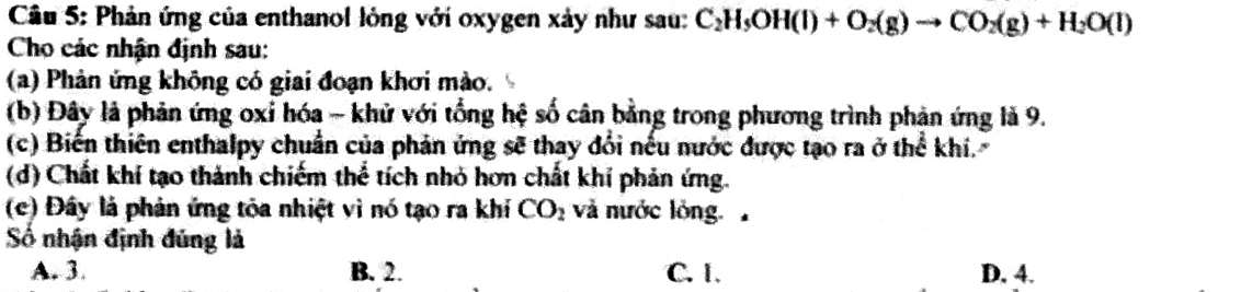 Phản ứng của enthanol lỏng với oxygen xảy như sau: C_2H_5OH(l)+O_2(g)to CO_2(g)+H_2O(l)
Cho các nhận định sau:
(a) Phản ứng không có giai đoạn khơi mào.
(b) Đây là phản ứng oxỉ hóa - khử với tổng hệ số cân bằng trong phương trình phản ứng là 9.
(c) Biển thiên enthalpy chuẩn của phản ứng sẽ thay đổi nếu nước được tạo ra ở thể khí.
(d) Chất khí tạo thành chiếm thể tích nhỏ hơn chất khí phản ứng.
(c) Đây là phản ứng tỏa nhiệt vì nó tạo ra khí CO_2 và nước lỏng 
Số nhận định đúng là
A. 3. B. 2. C. 1. D. 4.