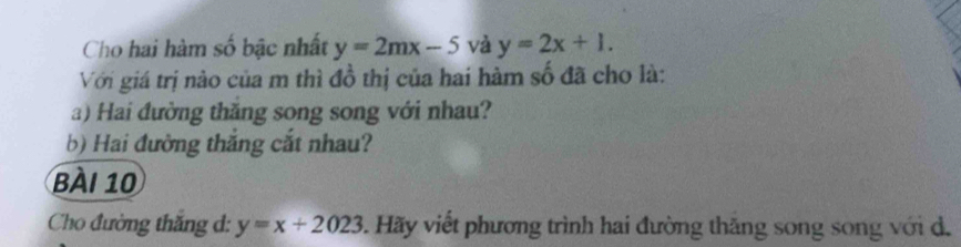 Cho hai hàm số bậc nhất y=2mx-5 và y=2x+1. 
Với giá trị nào của m thì đồ thị của hai hàm số đã cho là:
a) Hai đường thăng song song với nhau?
b) Hai đường thắng cắt nhau?
BàI 10
Cho đường thắng d: y=x+2023. Hãy viết phương trình hai đường thăng song song với d.