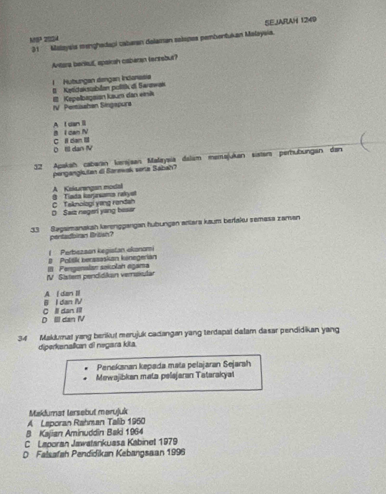 △ BST 202d SEJARAH 1249
31 Malaysia manghadapi cabaran delaman selapes pembentukan Malaysia.
Antera barkuf spaksh caberan tensebur?
1 Hutungan dengan Incanasia
1 Ketidakstabilan políiik di Sarawak
I Kepelbagaian kaum dan einik
IV. Perisshen Singapura
A I dan l
B I dan IV
C l dan
0 Ill dan IV
32 Apakah cabarán kerajaan Małaysia dalam meməjukan sistem pernubungan dan
pengangkutan di Sarawak serta Sabah?
A Kelarangan modal
9 Tíada kerjasama rakyet
C Taknologi yang randah
D Saiz negeri yang beser
33 Bagaimanakah karenggangan hubungan antara kaum berfaku semasa zaman
pentadbiran British?
( Perbazsan kegistan ekanomi
B Politik berssaskan kinegerian
III Pengenaian sekolah agama
V Sistem pendidikan verakular
A l dan II
B I dan IV
C ll dan Ill
D Ill dan IV
34 Maklumat yang berikul merujuk cadangan yang terdapal dalam dasar pendidikan yang
diperkenalicn di negara kita.
Penekanan kepada mata pelajaran Sejarah
Mewajibkan mata pelejaran Tatarakya
Maklumat lersebul merujuk
A Laporan Rahman Talib 1960
B Kajian Aminuddin Baki 1964
C Laporan Jawatankuasa Kabinet 1979
D Falsafah Pendidikan Kebangsaan 1996