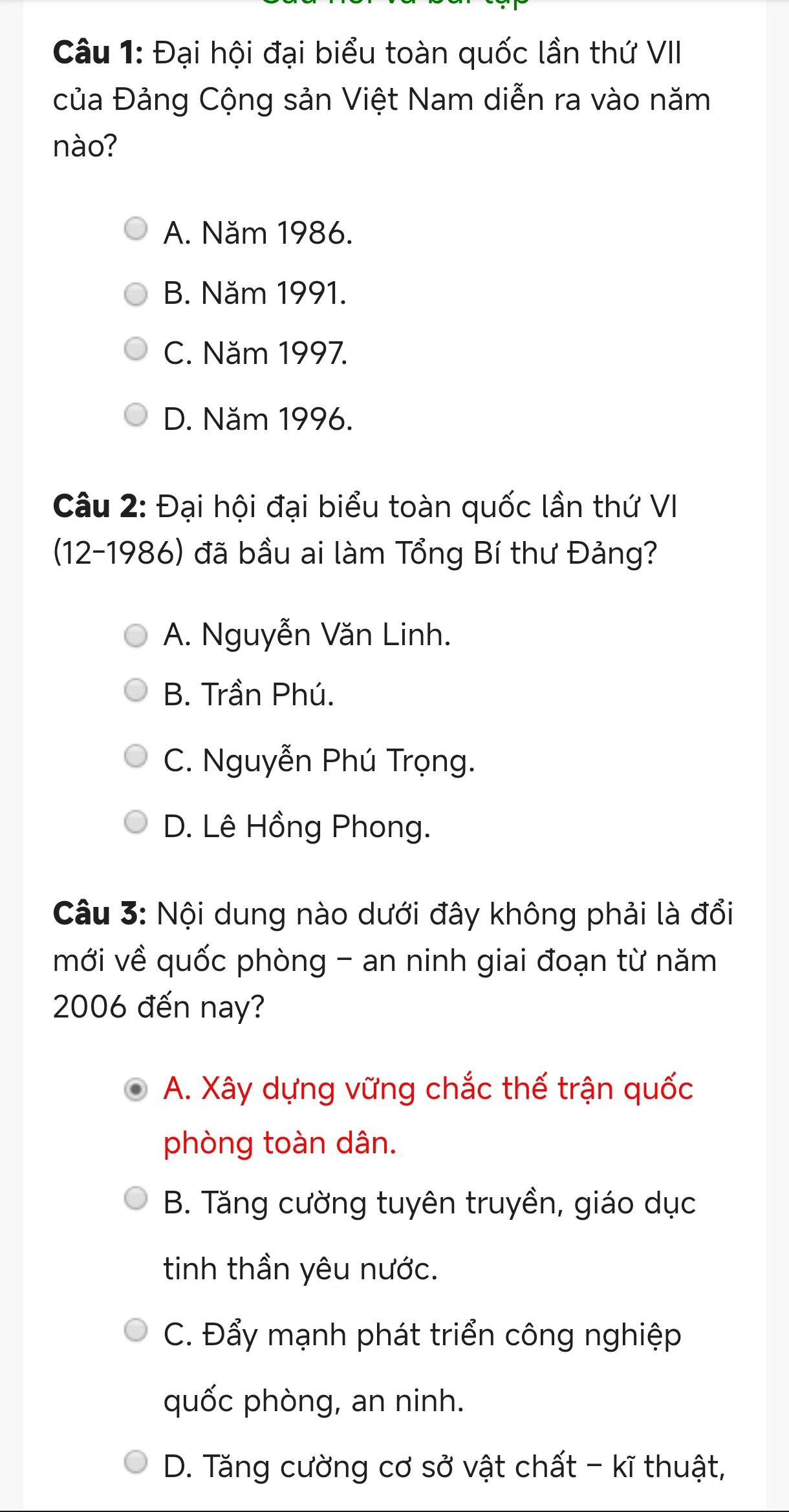 Đại hội đại biểu toàn quốc lần thứ VII
của Đảng Cộng sản Việt Nam diễn ra vào năm
nào?
A. Năm 1986.
B. Năm 1991.
C. Năm 1997.
D. Năm 1996.
Câu 2: Đại hội đại biểu toàn quốc lần thứ VI
(12-1986) đã bầu ai làm Tổng Bí thư Đảng?
A. Nguyễn Văn Linh.
B. Trần Phú.
C. Nguyễn Phú Trọng.
D. Lê Hồng Phong.
Câu 3: Nội dung nào dưới đây không phải là đổi
mới về quốc phòng - an ninh giai đoạn từ năm
2006 đến nay?
A. Xây dựng vững chắc thế trận quốc
phòng toàn dân.
B. Tăng cường tuyên truyền, giáo dục
tinh thần yêu nước.
C. Đẩy mạnh phát triển công nghiệp
quốc phòng, an ninh.
D. Tăng cường cơ sở vật chất - kĩ thuật,