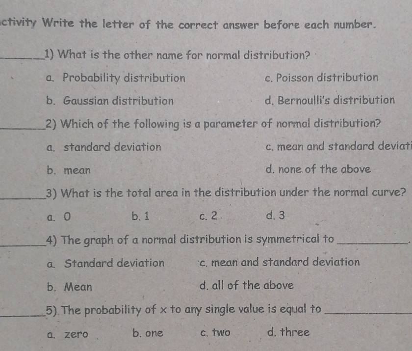 ctivity Write the letter of the correct answer before each number.
_1) What is the other name for normal distribution?
a、 Probability distribution c. Poisson distribution
b. Gaussian distribution d. Bernoulli's distribution
_2) Which of the following is a parameter of normal distribution?
a. standard deviation c. mean and standard deviat
b. mean d. none of the above
_3) What is the total area in the distribution under the normal curve?
a. 0 b. 1 c. 2 d. 3
_4) The graph of a normal distribution is symmetrical to_
.
a. Standard deviation c. mean and standard deviation
b. Mean d. all of the above
_5). The probability of x to any single value is equal to_
a. zero b. one c. two d. three