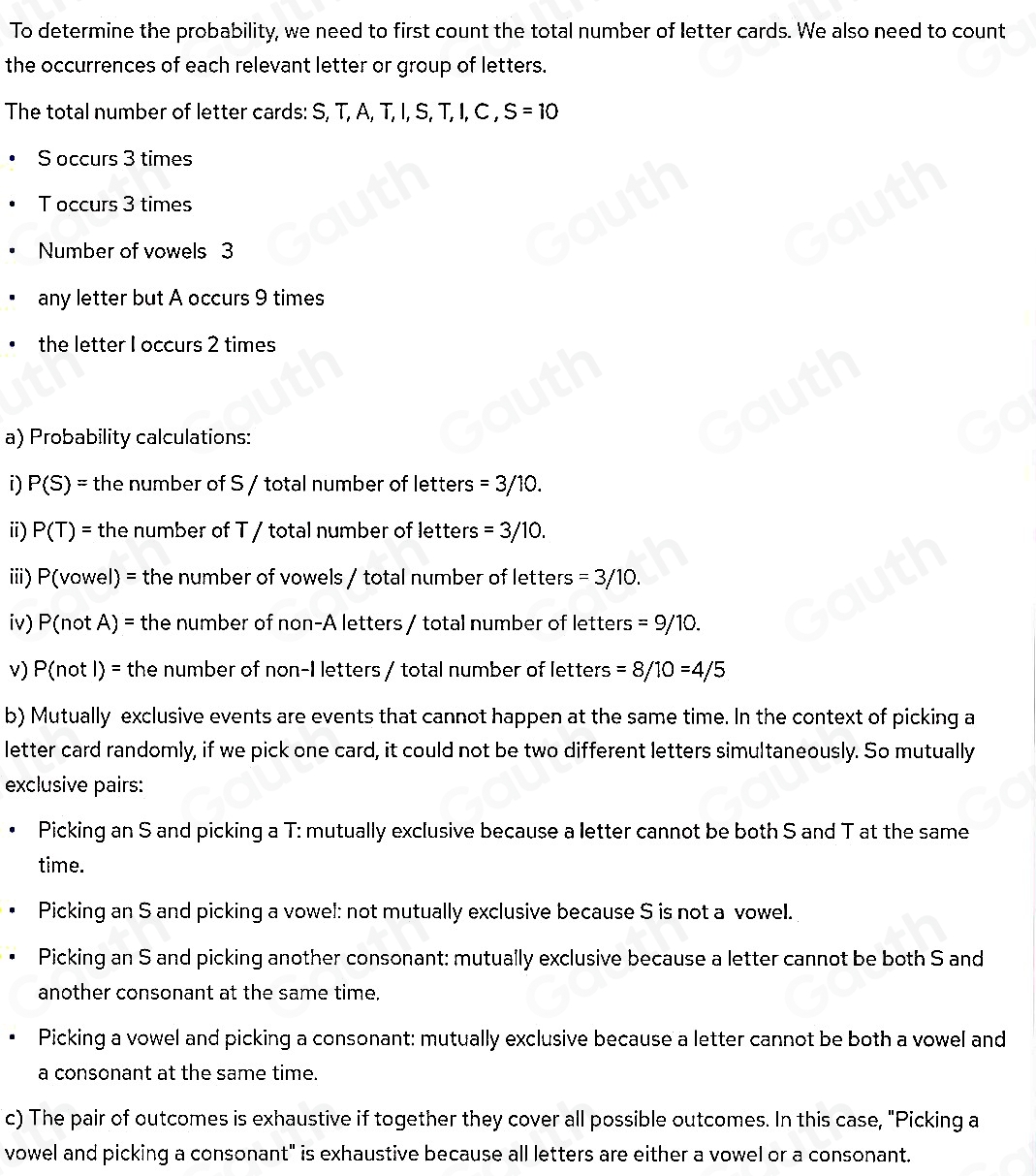 To determine the probability, we need to first count the total number of letter cards. We also need to count 
the occurrences of each relevant letter or group of letters. 
The total number of letter cards: S, T, A, T, I, S, T, I, C , S=10
S occurs 3 times
T occurs 3 times 
Number of vowels 3
any letter but A occurs 9 times 
the letter I occurs 2 times 
a) Probability calculations: 
i) P(S)= the number of S / total number of letters =3/10. 
i) P(T)= the number of T / total number of letters =3/10. 
iiii) P(vowel) = the number of vowels / total number of letters =3/10. 
iv) P(not A) = the number of non-A letters / total number of letters =9/10. 
v) P(not l) = the number of non-I letters / total number of letters =8/10=4/5
b) Mutually exclusive events are events that cannot happen at the same time. In the context of picking a 
letter card randomly, if we pick one card, it could not be two different letters simultaneously. So mutually 
exclusive pairs: 
Picking an S and picking a T: mutually exclusive because a letter cannot be both S and T at the same 
time. 
Picking an S and picking a vowel: not mutually exclusive because S is not a vowel. 
Picking an S and picking another consonant: mutually exclusive because a letter cannot be both S and 
another consonant at the same time. 
Picking a vowel and picking a consonant: mutually exclusive because a letter cannot be both a vowel and 
a consonant at the same time. 
c) The pair of outcomes is exhaustive if together they cover all possible outcomes. In this case, "Picking a 
vowel and picking a consonant" is exhaustive because all letters are either a vowel or a consonant.