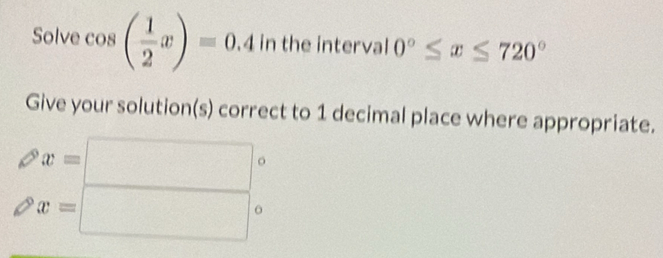 Solve cos ( 1/2 x)=0.4 in the interval 0°≤ x≤ 720°
Give your solution(s) correct to 1 decimal place where appropriate.
x=□ 。
x=□