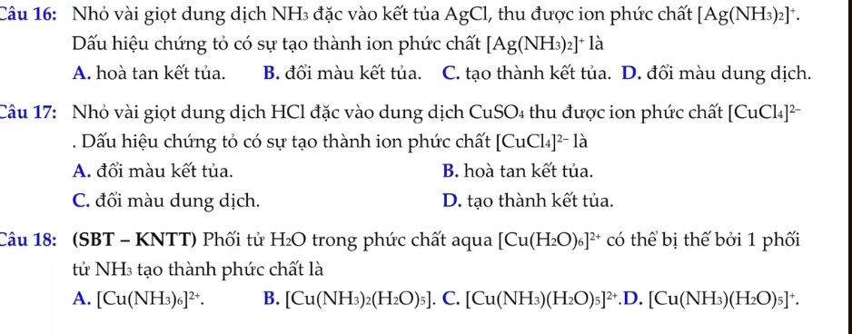 Nhỏ vài giọt dung dịch NH₃ đặc vào kết tủa AgCl, thu được ion phức chất [Ag(NH_3)_2]^+. 
Dấu hiệu chứng tỏ có sự tạo thành ion phức chất [Ag(NH_3)_2]^+l_a
A. hoà tan kết tủa. B. đổi màu kết tủa. C. tạo thành kết tủa. D. đổi màu dung dịch.
co 
Câu 17: Nhỏ vài giọt dung dịch HCl đặc vào dung dịch CuS 4 thu được ion phức chất [ [CuCl_4]^2-. Dấu hiệu chứng tỏ có sự tạo thành ion phức chất [CuCl_4]^2-la
A. đổi màu kết tủa. B. hoà tan kết tủa.
C. đối màu dung dịch. D. tạo thành kết tủa.
Câu 18: (SBT - KNTT) Phối tử H_2O trong phức chất aqua [Cu(H_2O)_6]^2+ có thể bị thế bởi 1 phối
tử NH3 tạo thành phức chất là
A. [Cu(NH_3)_6]^2+. B. [Cu(NH_3)_2(H_2O)_5]. C. [Cu(NH_3)(H_2O)_5]^2+.D.[Cu(NH_3)(H_2O)_5]^+.