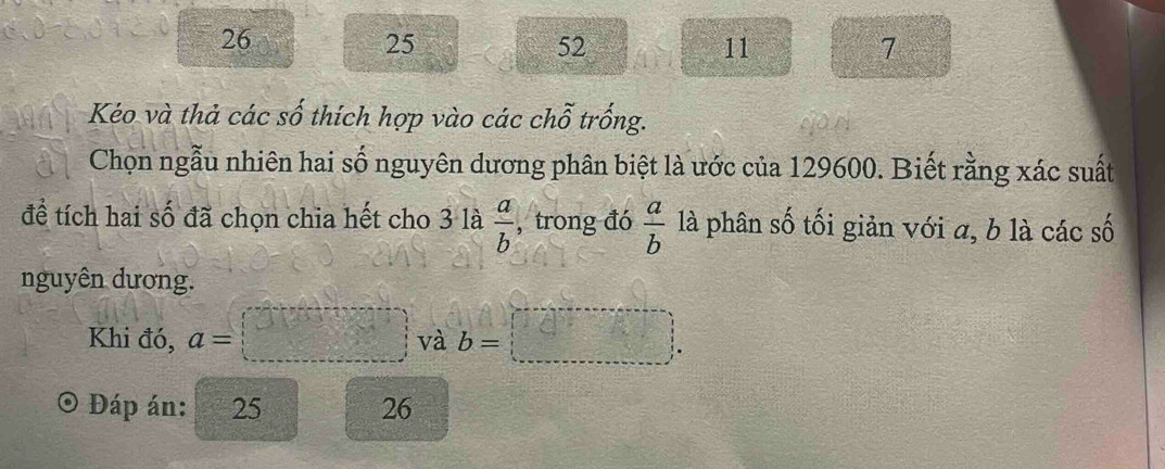 26
25
52
11
7
Kéo và thả các số thích hợp vào các chỗ trống. 
Chọn ngẫu nhiên hai số nguyên dương phân biệt là ước của 129600. Biết rằng xác suất 
đề tích hai số đã chọn chia hết cho 3 là  a/b  , trong đó  a/b  là phân số tối giản với a, b là các số 
nguyên dương. 
Khi đó, a=□ và b=
Đáp án: 25 26