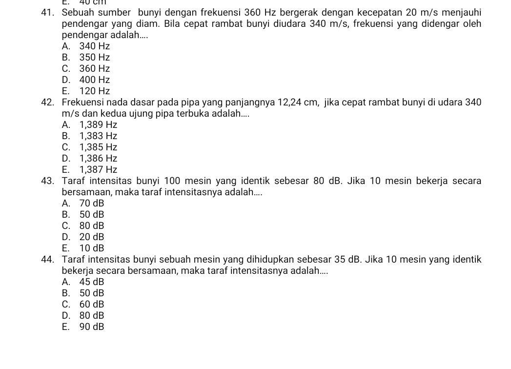 40 cm
41. Sebuah sumber bunyi dengan frekuensi 360 Hz bergerak dengan kecepatan 20 m/s menjauhi
pendengar yang diam. Bila cepat rambat bunyi diudara 340 m/s, frekuensi yang didengar oleh
pendengar adalah....
A. 340 Hz
B. 350 Hz
C. 360 Hz
D. 400 Hz
E. 120 Hz
42. Frekuensi nada dasar pada pipa yang panjangnya 12,24 cm, jika cepat rambat bunyi di udara 340
m/s dan kedua ujung pipa terbuka adalah....
A. 1,389 Hz
B. 1,383 Hz
C. 1,385 Hz
D. 1,386 Hz
E. 1,387 Hz
43. Taraf intensitas bunyi 100 mesin yang identik sebesar 80 dB. Jika 10 mesin bekerja secara
bersamaan, maka taraf intensitasnya adalah....
A. 70 dB
B. 50 dB
C. 80 dB
D. 20 dB
E. 10 dB
44. Taraf intensitas bunyi sebuah mesin yang dihidupkan sebesar 35 dB. Jika 10 mesin yang identik
bekerja secara bersamaan, maka taraf intensitasnya adalah....
A. 45 dB
B. 50 dB
C. 60 dB
D. 80 dB
E. 90 dB