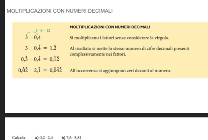 MOLTIPLICAZIONI CON NUMERI DECIMALI 
MOLTIPLICAZIONI CON NUMERI DECIMALI
3· 4=12
3· 0,4 Si moltiplicano i fattori senza considerare la virgola.
3· 0,dot 4=1,dot 2 Al risultato si mette lo stesso numero di cifre decimali presenti 
complessivamente nei fattori.
0,dot 3· 0,dot 4=0,dot 1dot 2
0,dot 0dot 2· 2,dot 1=0,dot 0dot 4dot 2 All’occorrenza si aggiungono zeri davanti al numero. 
Calcola. a) 0,2 · 2,4 b) 7,6· 5,81