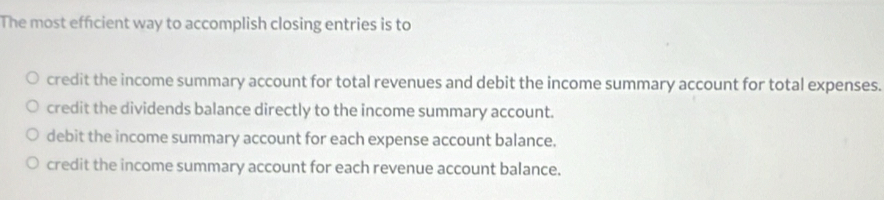 The most efficient way to accomplish closing entries is to
credit the income summary account for total revenues and debit the income summary account for total expenses.
credit the dividends balance directly to the income summary account.
debit the income summary account for each expense account balance.
credit the income summary account for each revenue account balance.