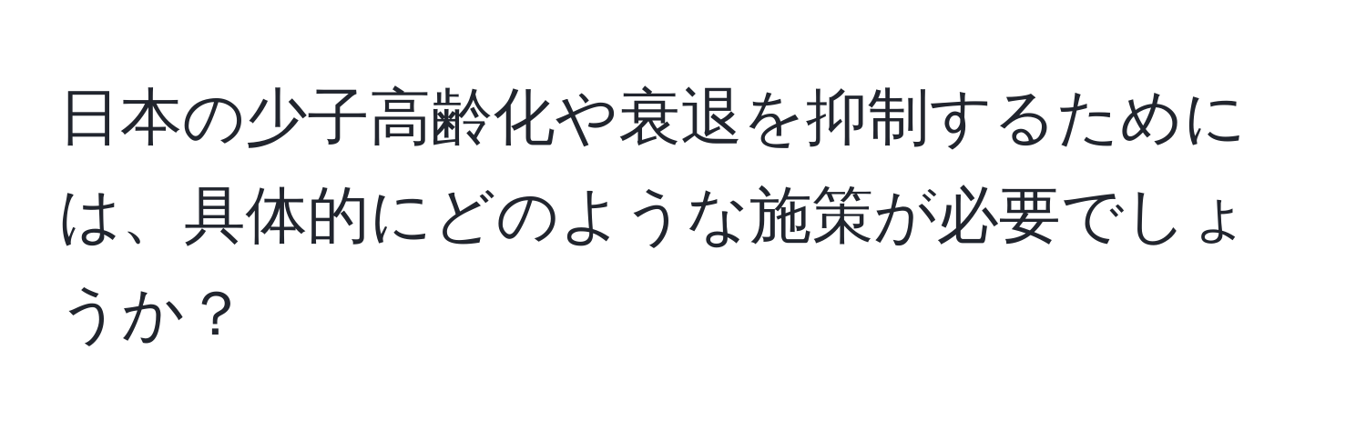 日本の少子高齢化や衰退を抑制するためには、具体的にどのような施策が必要でしょうか？