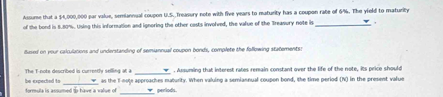 Assume that a $4,000,000 par value, semiannual coupon U.S. Treasury note with five years to maturity has a coupon rate of 6%. The yield to maturity 
of the bond is 8.80%. Using this information and ignoring the other costs involved, the value of the Treasury note is_ 
. 
Based on your calculations and understanding of semiannual coupon bonds, complete the following statements: 
The T-note described is currently selling at a _. Assuming that interest rates remain constant over the life of the note, its price should 
be expected to _as the T-noţe approaches maturity. When valuing a semiannual coupon bond, the time period (N) in the present value 
formula is assumed to have a value of _periods.