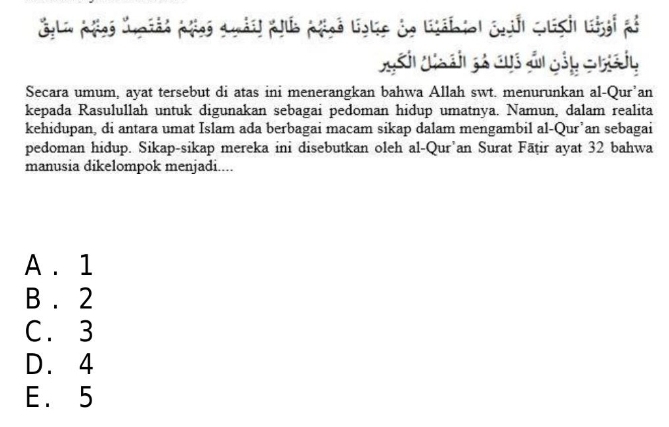 Ggli päes "upiés ples q àil plus päsé liglis de lábiol Suih qlish Lkgi ps
Nh N ch gả cuó ản gảp c haiy
Secara umum, ayat tersebut di atas ini menerangkan bahwa Allah swt. menurunkan al-Qur’an
kepada Rasulullah untuk digunakan sebagai pedoman hidup umatnya. Namun, dalam realita
kehidupan, di antara umat Islam ada berbagai macam sikap dalam mengambil al-Qur’an sebagai
pedoman hidup. Sikap-sikap mereka ini disebutkan oleh al-Qur’an Surat Fāṭir ayat 32 bahwa
manusia dikelompok menjadi....
A . 1
B . 2
C. 3
D. 4
E. 5