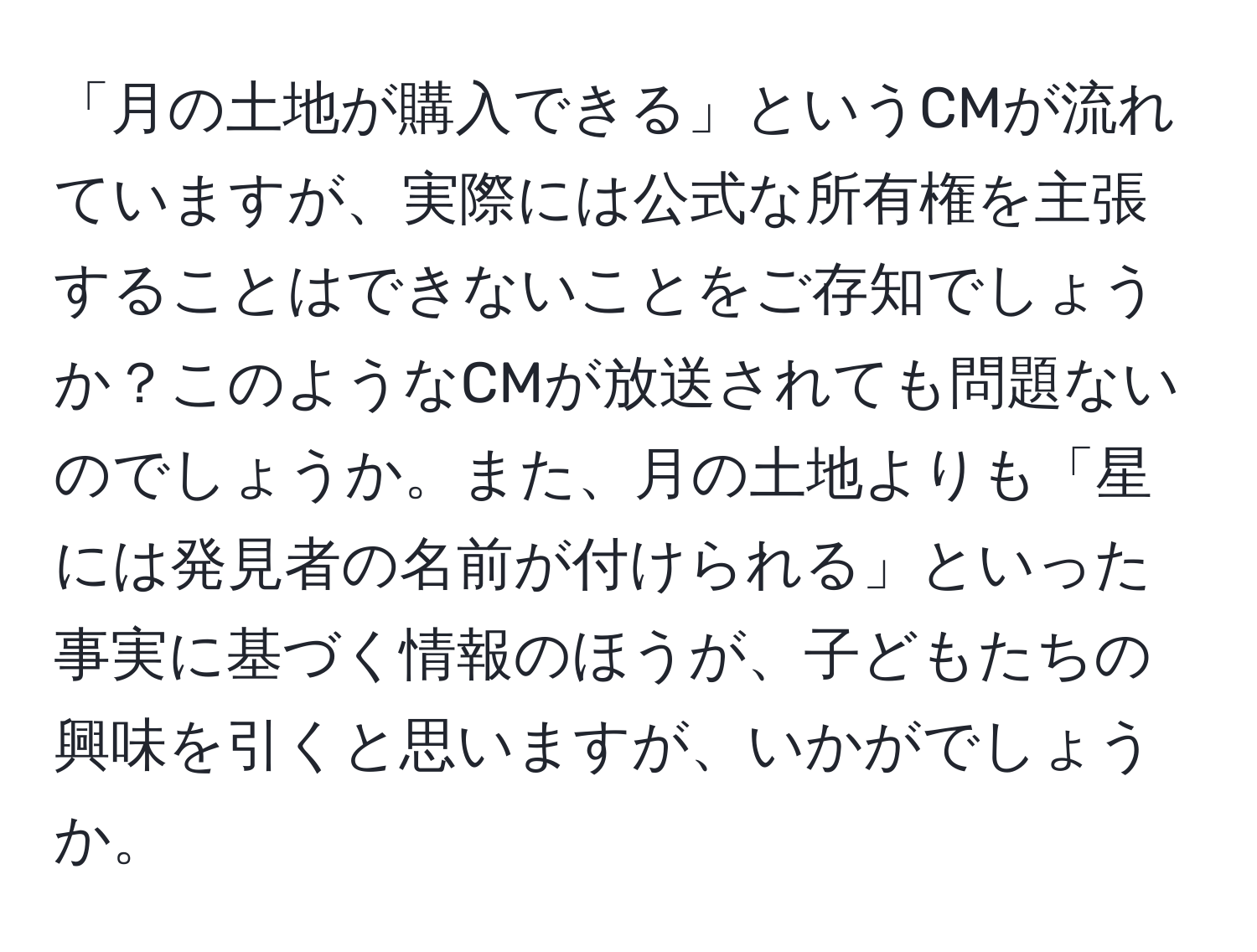 「月の土地が購入できる」というCMが流れていますが、実際には公式な所有権を主張することはできないことをご存知でしょうか？このようなCMが放送されても問題ないのでしょうか。また、月の土地よりも「星には発見者の名前が付けられる」といった事実に基づく情報のほうが、子どもたちの興味を引くと思いますが、いかがでしょうか。